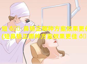 短 🐠 鼻矫正哪种方案效果更佳(短鼻矫正哪种方案效果更佳 🐬 一些)